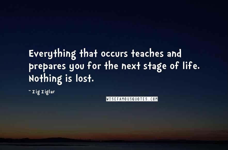 Zig Ziglar Quotes: Everything that occurs teaches and prepares you for the next stage of life. Nothing is lost.