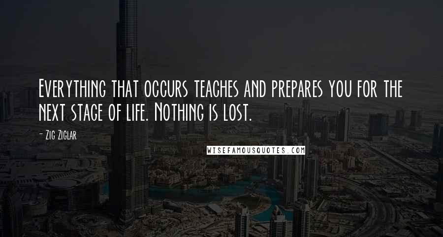 Zig Ziglar Quotes: Everything that occurs teaches and prepares you for the next stage of life. Nothing is lost.