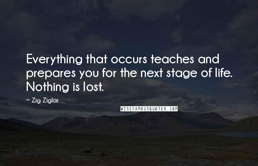 Zig Ziglar Quotes: Everything that occurs teaches and prepares you for the next stage of life. Nothing is lost.