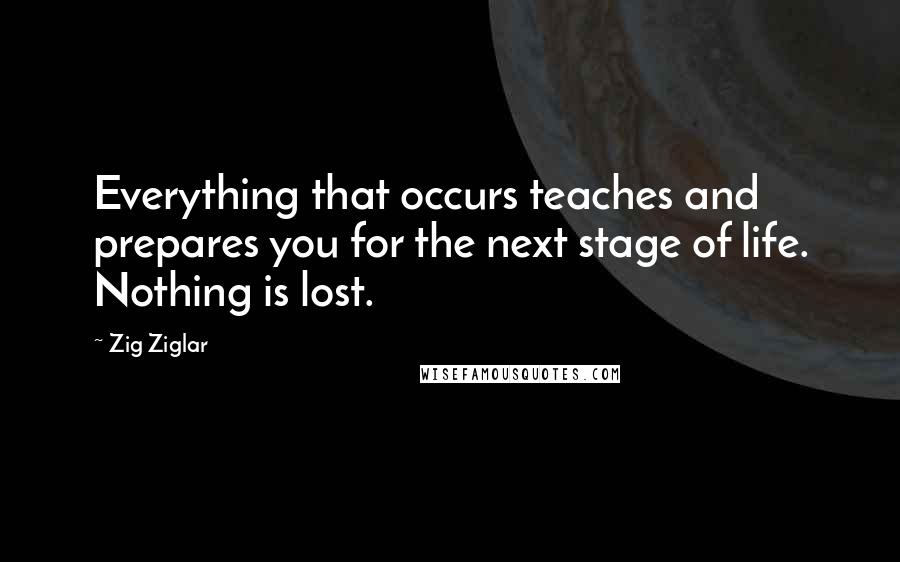 Zig Ziglar Quotes: Everything that occurs teaches and prepares you for the next stage of life. Nothing is lost.