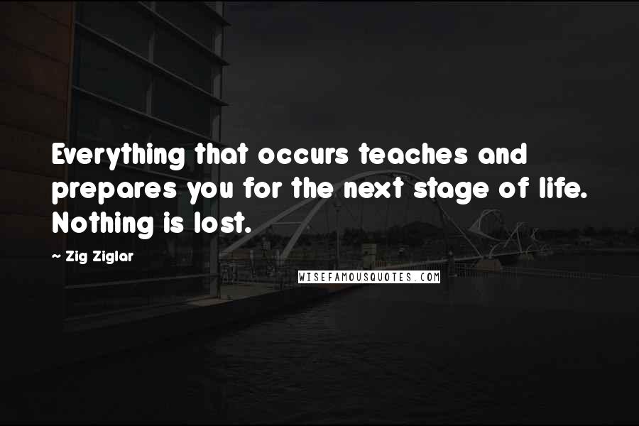 Zig Ziglar Quotes: Everything that occurs teaches and prepares you for the next stage of life. Nothing is lost.