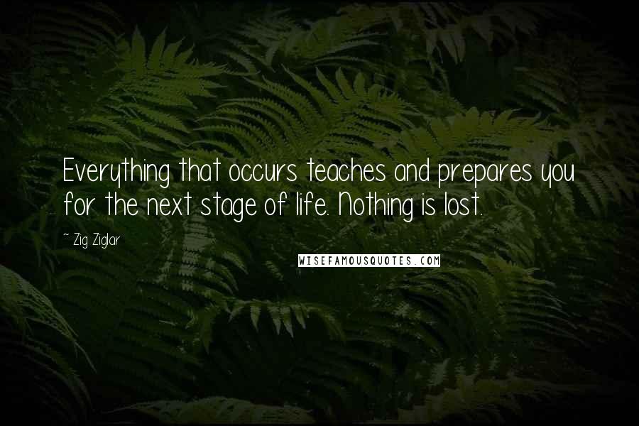 Zig Ziglar Quotes: Everything that occurs teaches and prepares you for the next stage of life. Nothing is lost.