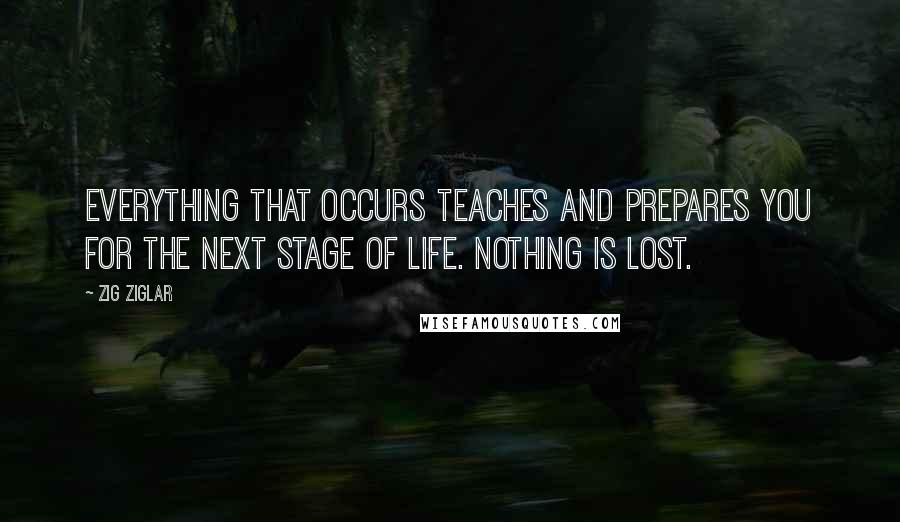 Zig Ziglar Quotes: Everything that occurs teaches and prepares you for the next stage of life. Nothing is lost.