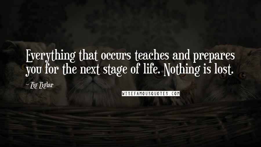 Zig Ziglar Quotes: Everything that occurs teaches and prepares you for the next stage of life. Nothing is lost.