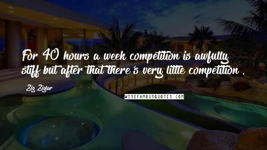 Zig Ziglar Quotes: For 40 hours a week competition is awfully stiff but after that there's very little competition .