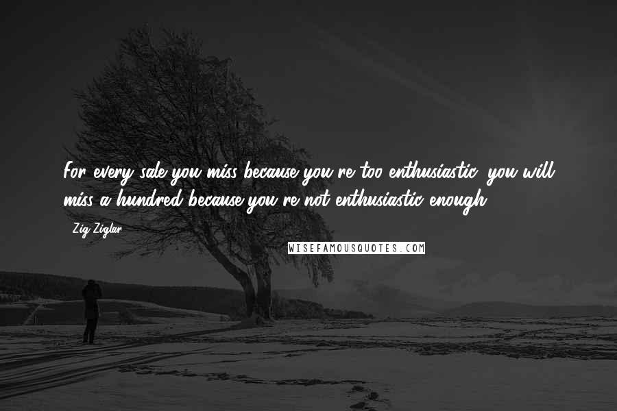 Zig Ziglar Quotes: For every sale you miss because you're too enthusiastic, you will miss a hundred because you're not enthusiastic enough.