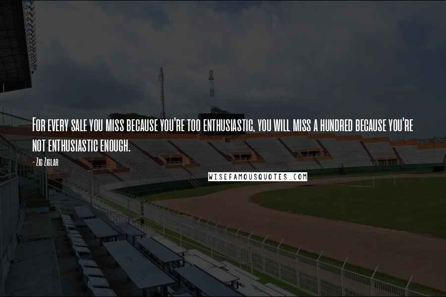 Zig Ziglar Quotes: For every sale you miss because you're too enthusiastic, you will miss a hundred because you're not enthusiastic enough.