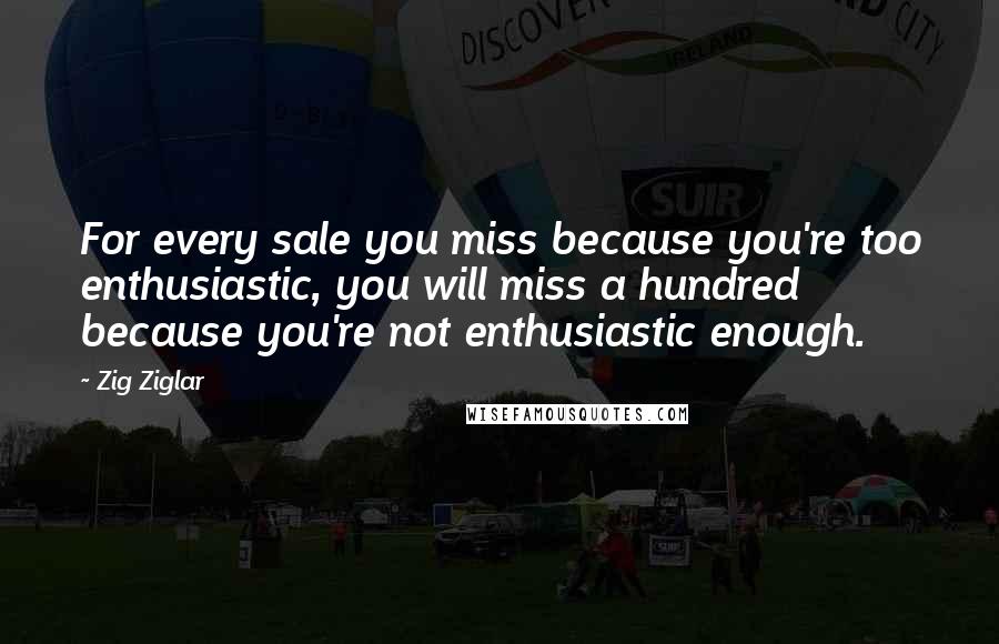 Zig Ziglar Quotes: For every sale you miss because you're too enthusiastic, you will miss a hundred because you're not enthusiastic enough.