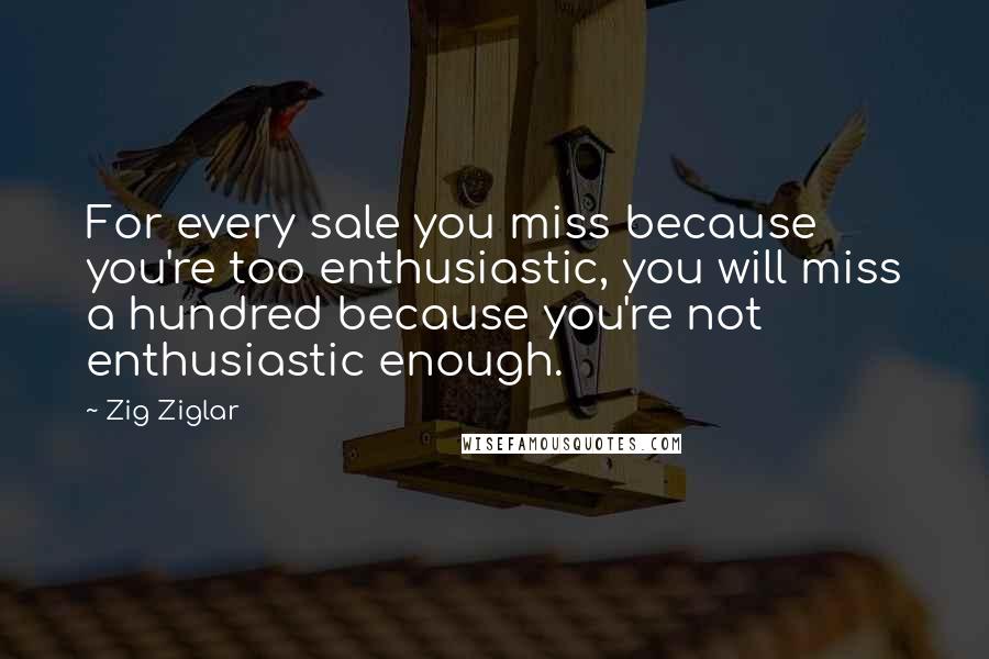 Zig Ziglar Quotes: For every sale you miss because you're too enthusiastic, you will miss a hundred because you're not enthusiastic enough.