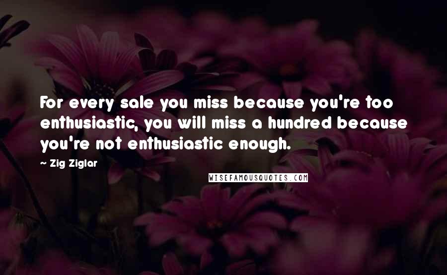 Zig Ziglar Quotes: For every sale you miss because you're too enthusiastic, you will miss a hundred because you're not enthusiastic enough.