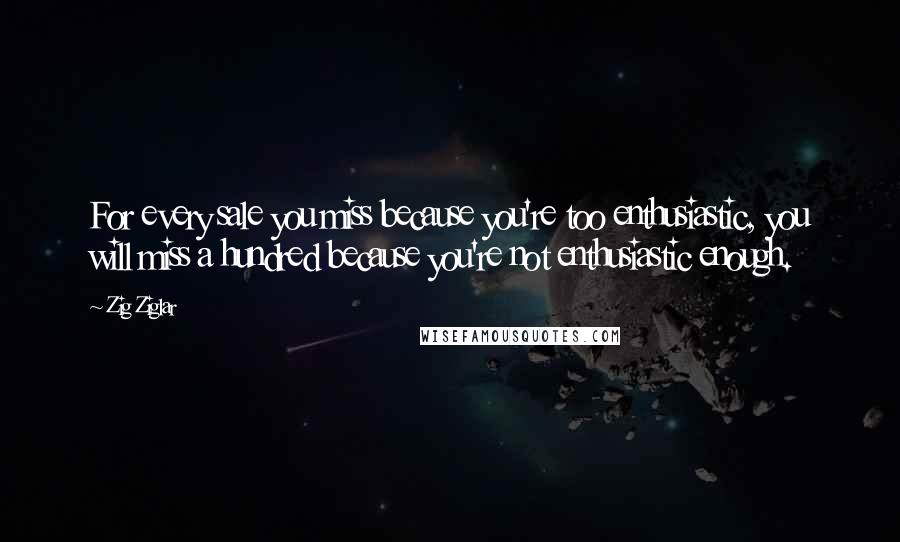 Zig Ziglar Quotes: For every sale you miss because you're too enthusiastic, you will miss a hundred because you're not enthusiastic enough.