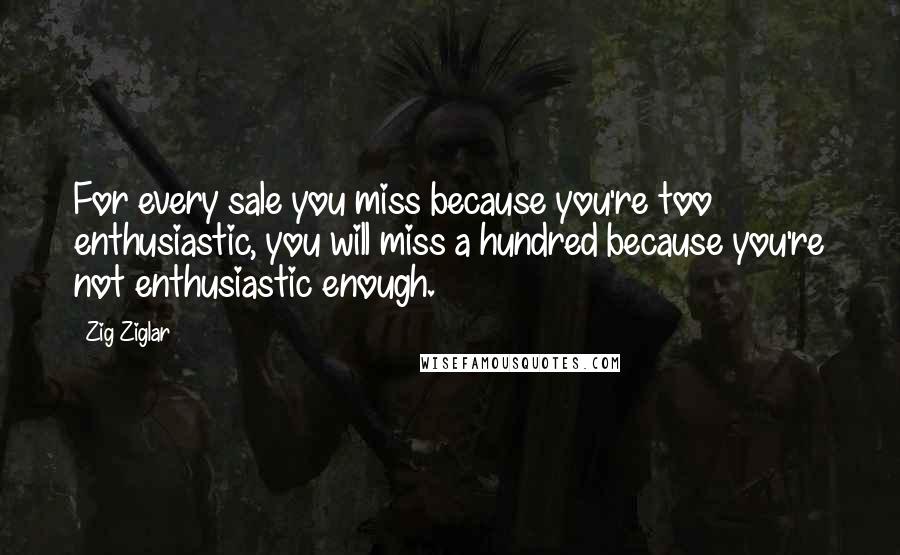 Zig Ziglar Quotes: For every sale you miss because you're too enthusiastic, you will miss a hundred because you're not enthusiastic enough.