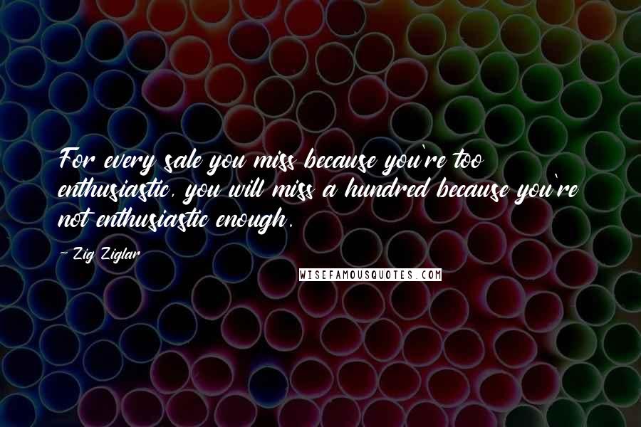 Zig Ziglar Quotes: For every sale you miss because you're too enthusiastic, you will miss a hundred because you're not enthusiastic enough.