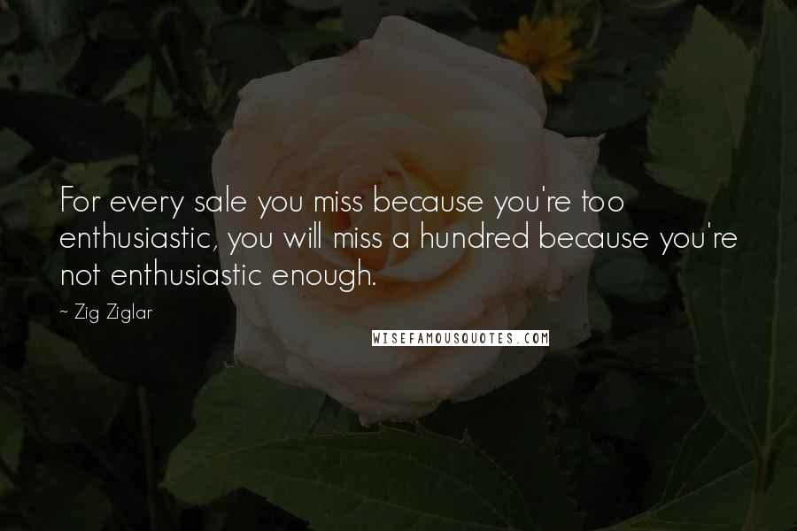 Zig Ziglar Quotes: For every sale you miss because you're too enthusiastic, you will miss a hundred because you're not enthusiastic enough.