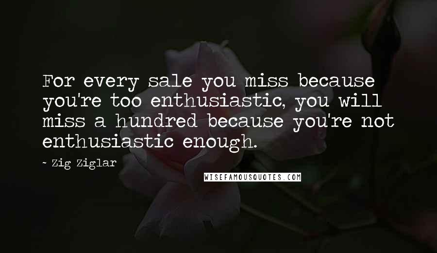 Zig Ziglar Quotes: For every sale you miss because you're too enthusiastic, you will miss a hundred because you're not enthusiastic enough.