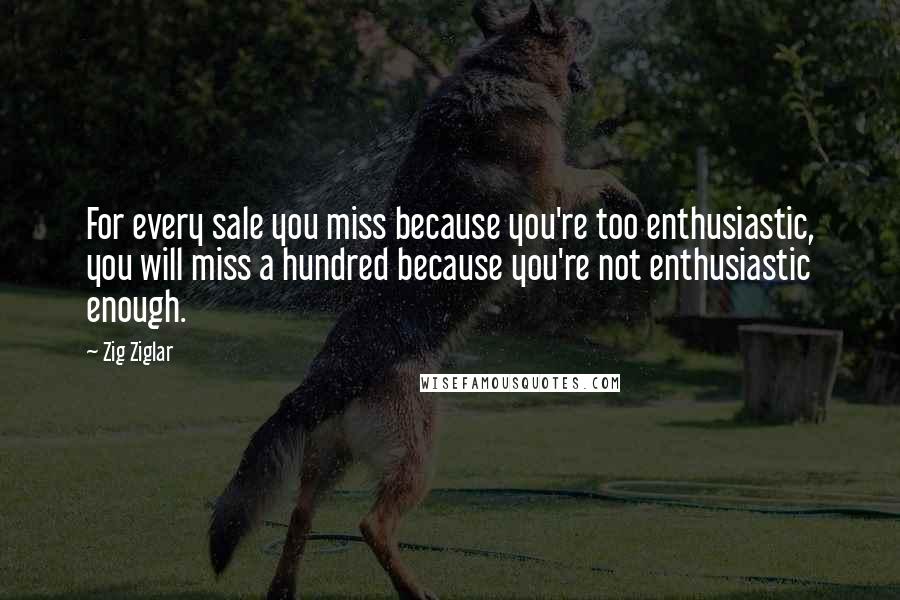 Zig Ziglar Quotes: For every sale you miss because you're too enthusiastic, you will miss a hundred because you're not enthusiastic enough.