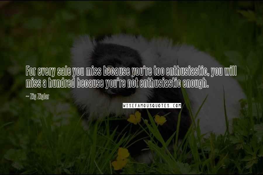 Zig Ziglar Quotes: For every sale you miss because you're too enthusiastic, you will miss a hundred because you're not enthusiastic enough.