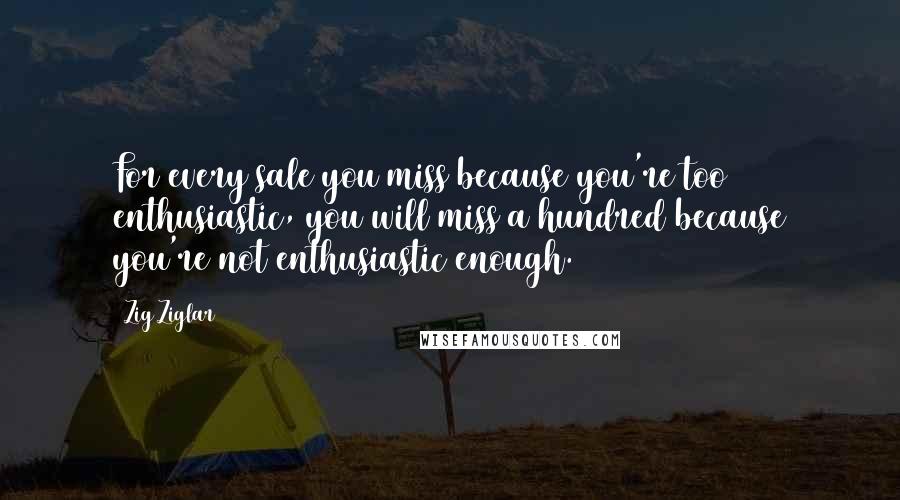 Zig Ziglar Quotes: For every sale you miss because you're too enthusiastic, you will miss a hundred because you're not enthusiastic enough.