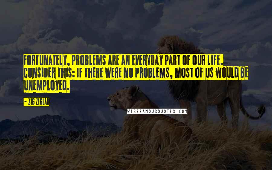 Zig Ziglar Quotes: Fortunately, problems are an everyday part of our life. Consider this: If there were no problems, most of us would be unemployed.