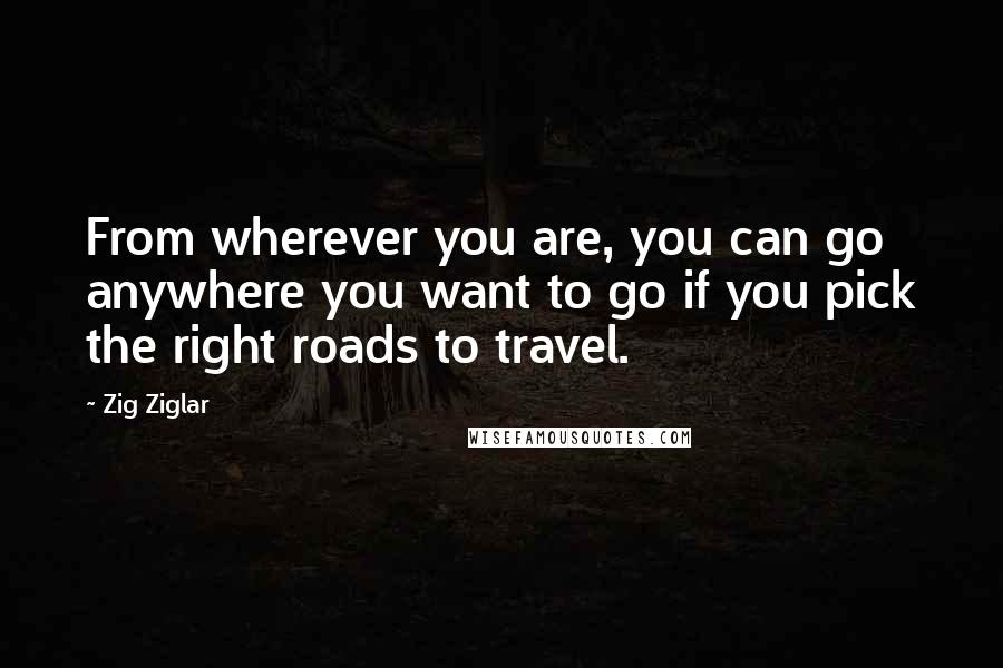 Zig Ziglar Quotes: From wherever you are, you can go anywhere you want to go if you pick the right roads to travel.