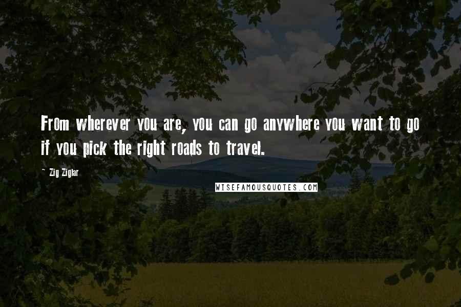 Zig Ziglar Quotes: From wherever you are, you can go anywhere you want to go if you pick the right roads to travel.