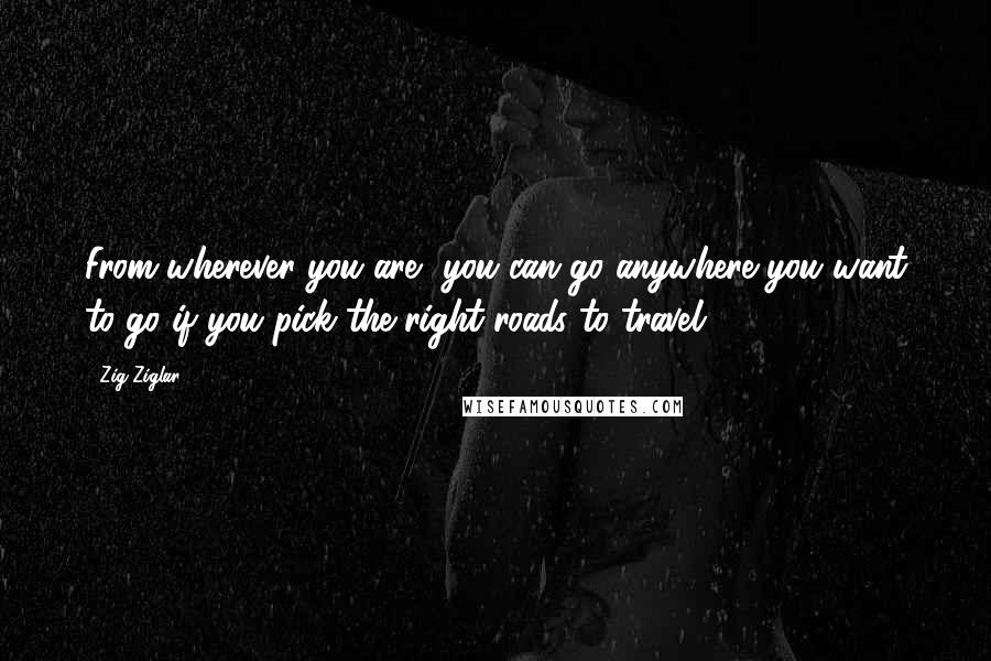 Zig Ziglar Quotes: From wherever you are, you can go anywhere you want to go if you pick the right roads to travel.