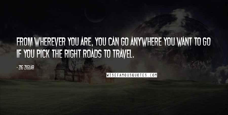 Zig Ziglar Quotes: From wherever you are, you can go anywhere you want to go if you pick the right roads to travel.