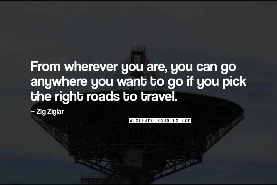 Zig Ziglar Quotes: From wherever you are, you can go anywhere you want to go if you pick the right roads to travel.