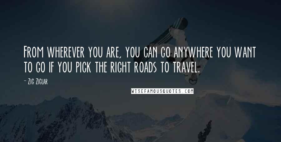 Zig Ziglar Quotes: From wherever you are, you can go anywhere you want to go if you pick the right roads to travel.