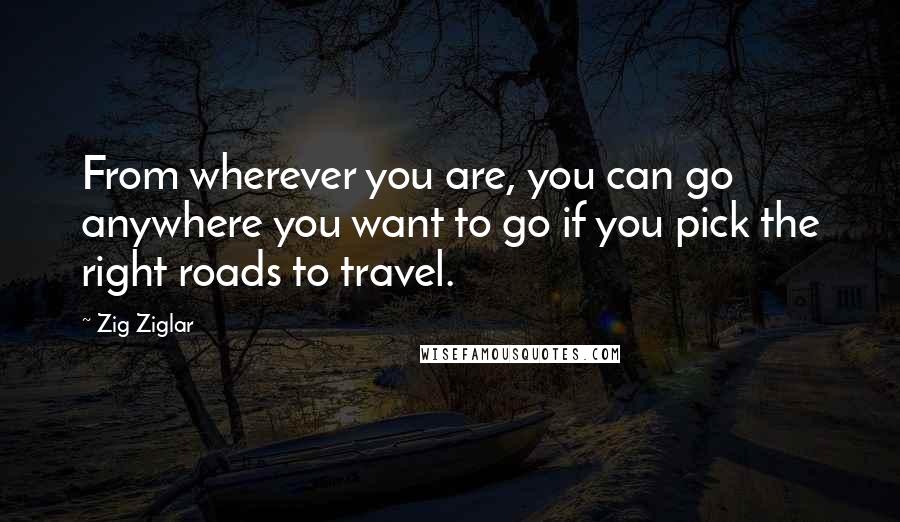 Zig Ziglar Quotes: From wherever you are, you can go anywhere you want to go if you pick the right roads to travel.