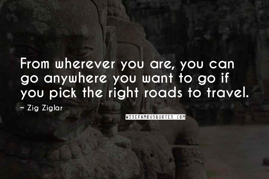 Zig Ziglar Quotes: From wherever you are, you can go anywhere you want to go if you pick the right roads to travel.