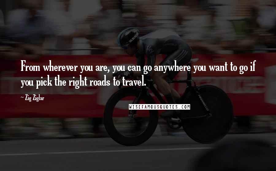 Zig Ziglar Quotes: From wherever you are, you can go anywhere you want to go if you pick the right roads to travel.