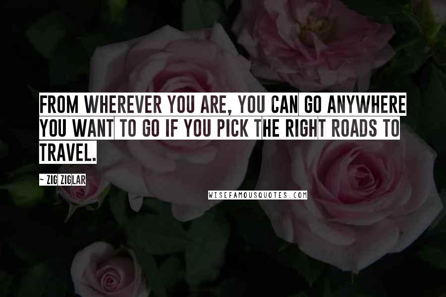 Zig Ziglar Quotes: From wherever you are, you can go anywhere you want to go if you pick the right roads to travel.