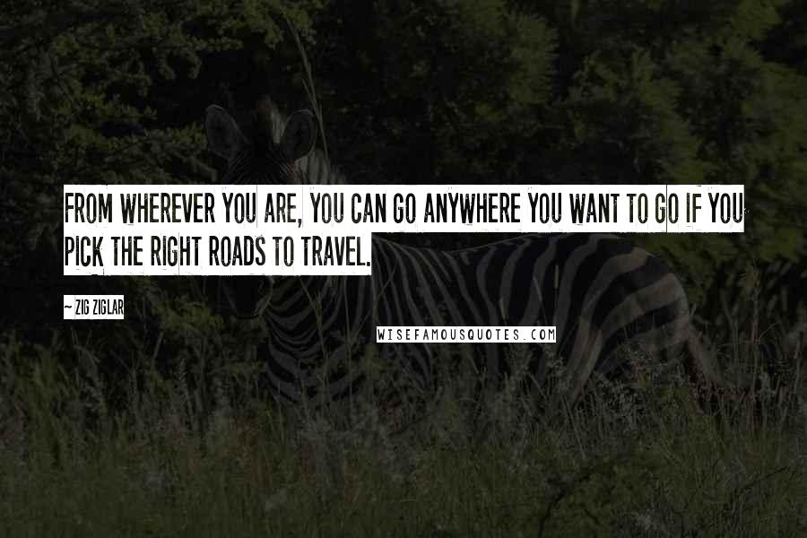 Zig Ziglar Quotes: From wherever you are, you can go anywhere you want to go if you pick the right roads to travel.