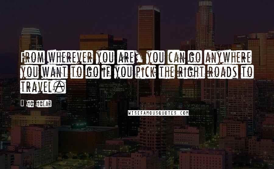 Zig Ziglar Quotes: From wherever you are, you can go anywhere you want to go if you pick the right roads to travel.