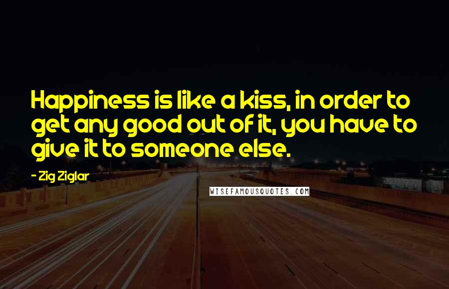 Zig Ziglar Quotes: Happiness is like a kiss, in order to get any good out of it, you have to give it to someone else.