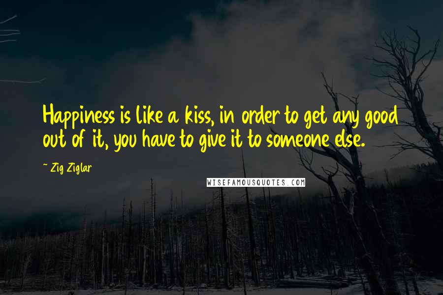 Zig Ziglar Quotes: Happiness is like a kiss, in order to get any good out of it, you have to give it to someone else.