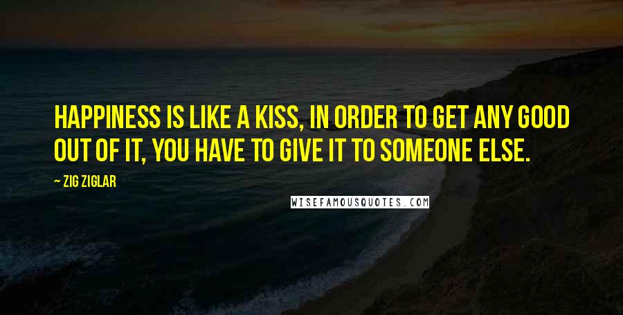 Zig Ziglar Quotes: Happiness is like a kiss, in order to get any good out of it, you have to give it to someone else.