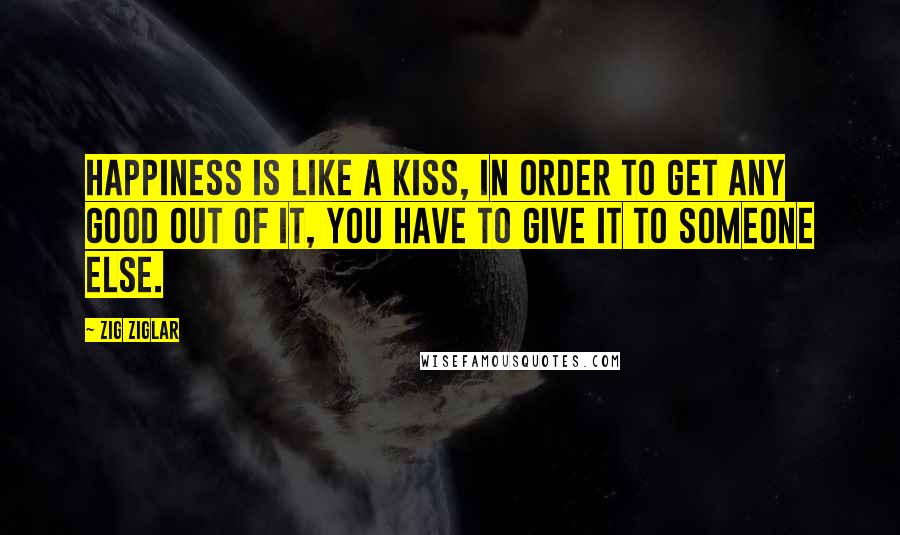 Zig Ziglar Quotes: Happiness is like a kiss, in order to get any good out of it, you have to give it to someone else.