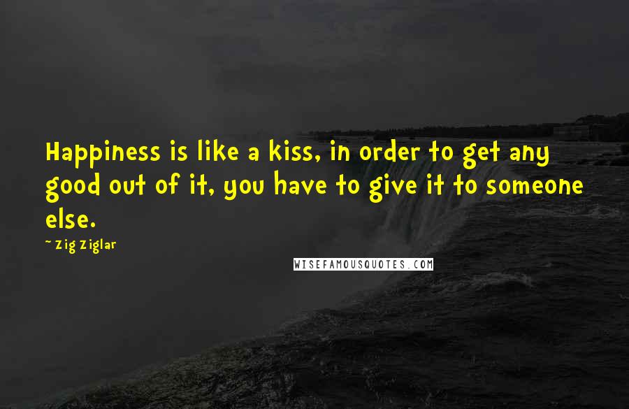 Zig Ziglar Quotes: Happiness is like a kiss, in order to get any good out of it, you have to give it to someone else.