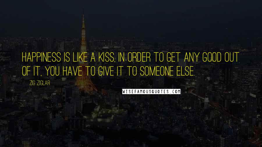 Zig Ziglar Quotes: Happiness is like a kiss, in order to get any good out of it, you have to give it to someone else.