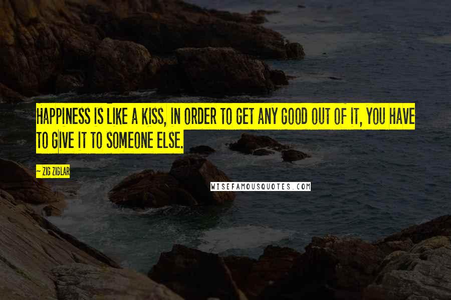 Zig Ziglar Quotes: Happiness is like a kiss, in order to get any good out of it, you have to give it to someone else.