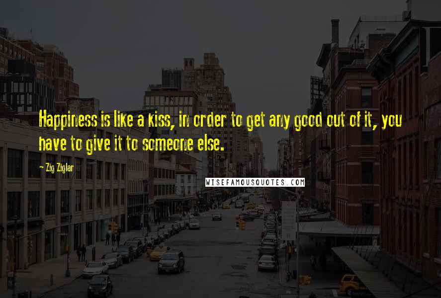 Zig Ziglar Quotes: Happiness is like a kiss, in order to get any good out of it, you have to give it to someone else.