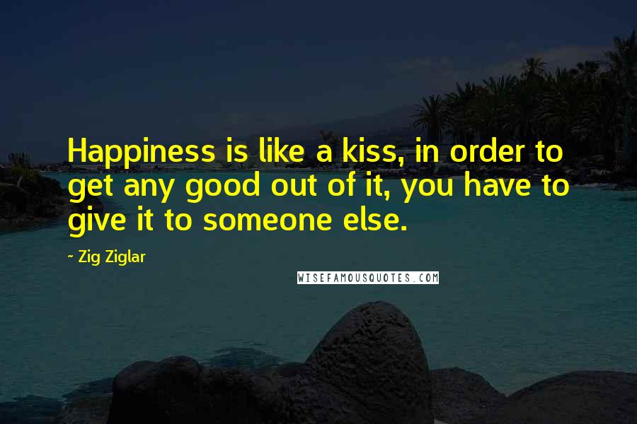 Zig Ziglar Quotes: Happiness is like a kiss, in order to get any good out of it, you have to give it to someone else.