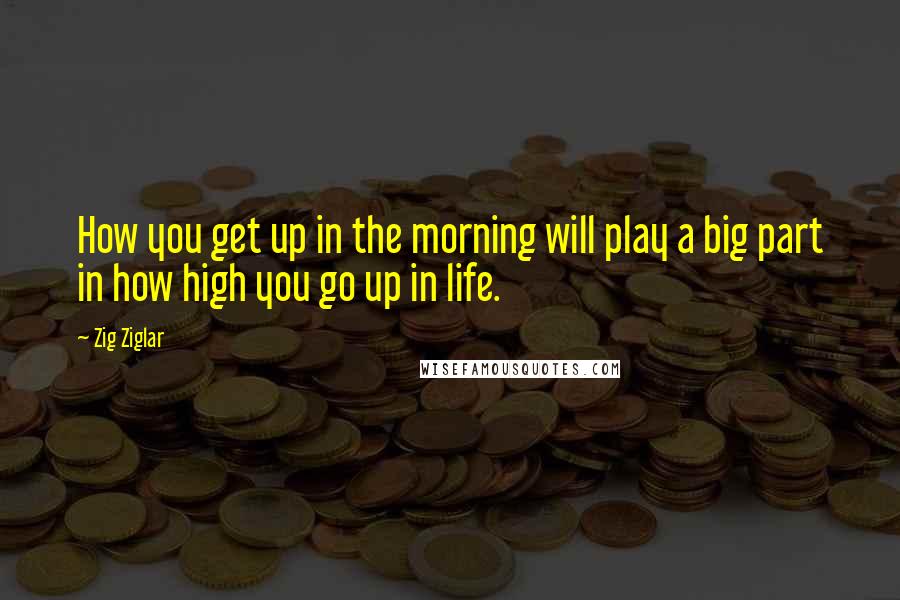 Zig Ziglar Quotes: How you get up in the morning will play a big part in how high you go up in life.