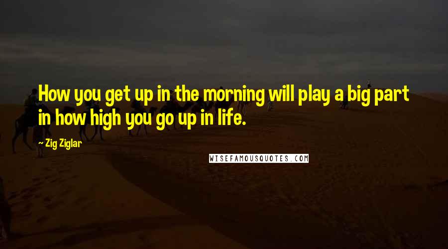 Zig Ziglar Quotes: How you get up in the morning will play a big part in how high you go up in life.