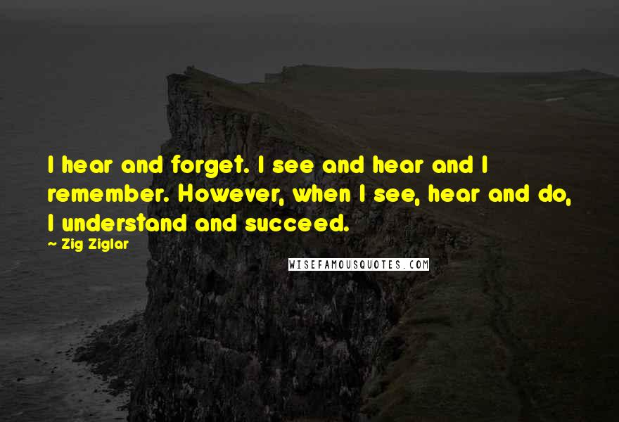 Zig Ziglar Quotes: I hear and forget. I see and hear and I remember. However, when I see, hear and do, I understand and succeed.