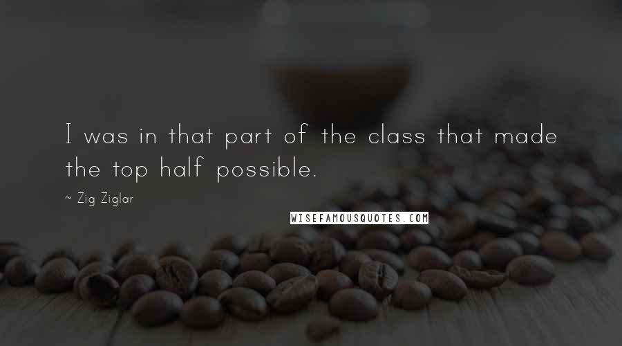Zig Ziglar Quotes: I was in that part of the class that made the top half possible.