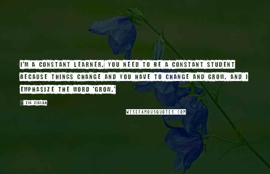 Zig Ziglar Quotes: I'm a constant learner. You need to be a constant student because things change and you have to change and grow. And I emphasize the word 'grow.'