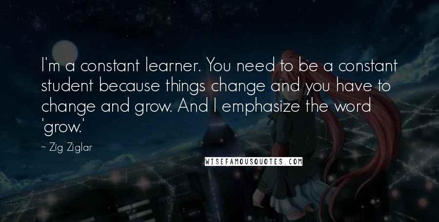 Zig Ziglar Quotes: I'm a constant learner. You need to be a constant student because things change and you have to change and grow. And I emphasize the word 'grow.'